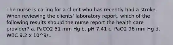 The nurse is caring for a client who has recently had a stroke. When reviewing the clients' laboratory report, which of the following results should the nurse report the health care provider? a. PaCO2 51 mm Hg b. pH 7.41 c. PaO2 96 mm Hg d. WBC 9.2 x 10^9/L