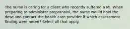 The nurse is caring for a client who recently suffered a MI. When preparing to administer propranolol, the nurse would hold the dose and contact the health care provider if which assessment finding were noted? Select all that apply.