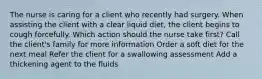 The nurse is caring for a client who recently had surgery. When assisting the client with a clear liquid diet, the client begins to cough forcefully. Which action should the nurse take first? Call the client's family for more information Order a soft diet for the next meal Refer the client for a swallowing assessment Add a thickening agent to the fluids