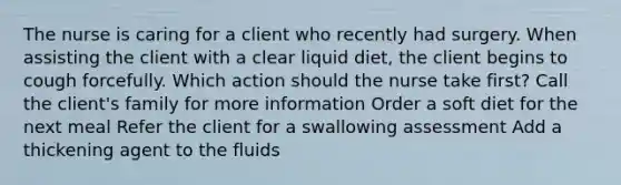 The nurse is caring for a client who recently had surgery. When assisting the client with a clear liquid diet, the client begins to cough forcefully. Which action should the nurse take first? Call the client's family for more information Order a soft diet for the next meal Refer the client for a swallowing assessment Add a thickening agent to the fluids