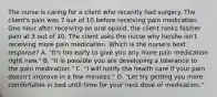 The nurse is caring for a client who recently had surgery. The client's pain was 7 out of 10 before receiving pain medication. One hour after receiving an oral opioid, the client ranks his/her pain at 3 out of 10. The client asks the nurse why he/she isn't receiving more pain medication. Which is the nurse's best response? A. "It's too early to give you any more pain medication right now." B. "It is possible you are developing a tolerance to the pain medication." C. "I will notify the health care if your pain doesn't improve in a few minutes." D. "Let try getting you more comfortable in bed until time for your next dose of medication."