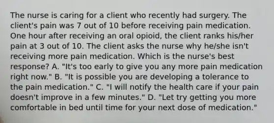 The nurse is caring for a client who recently had surgery. The client's pain was 7 out of 10 before receiving pain medication. One hour after receiving an oral opioid, the client ranks his/her pain at 3 out of 10. The client asks the nurse why he/she isn't receiving more pain medication. Which is the nurse's best response? A. "It's too early to give you any more pain medication right now." B. "It is possible you are developing a tolerance to the pain medication." C. "I will notify the health care if your pain doesn't improve in a few minutes." D. "Let try getting you more comfortable in bed until time for your next dose of medication."