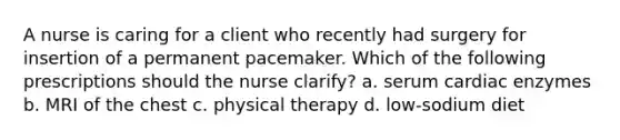 A nurse is caring for a client who recently had surgery for insertion of a permanent pacemaker. Which of the following prescriptions should the nurse clarify? a. serum cardiac enzymes b. MRI of the chest c. physical therapy d. low-sodium diet