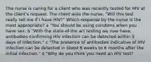 The nurse is caring for a client who was recently tested for HIV at the client​'s request. The client asks the​ nurse, "Will this test really tell me if I have​ HIV?" Which response by the nurse is the most​ appropriate? a "You should be using condoms when you have sex. b "With the​ state-of-the art testing we now​ have, antibodies confirming HIV infection can be detected within 5 days of​ infection." c "The presence of antibodies indicative of HIV infection can be detected in blood 6 weeks to 6 months after the initial​ infection." d "Why do you think you need an HIV ​test?