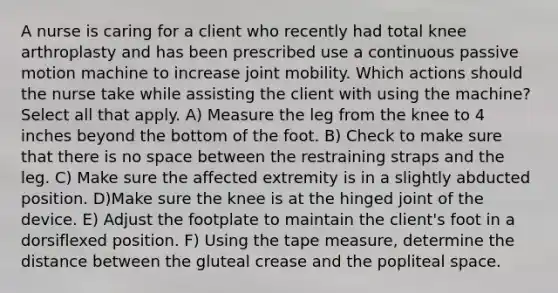 A nurse is caring for a client who recently had total knee arthroplasty and has been prescribed use a continuous passive motion machine to increase joint mobility. Which actions should the nurse take while assisting the client with using the machine? Select all that apply. A) Measure the leg from the knee to 4 inches beyond the bottom of the foot. B) Check to make sure that there is no space between the restraining straps and the leg. C) Make sure the affected extremity is in a slightly abducted position. D)Make sure the knee is at the hinged joint of the device. E) Adjust the footplate to maintain the client's foot in a dorsiflexed position. F) Using the tape measure, determine the distance between the gluteal crease and the popliteal space.