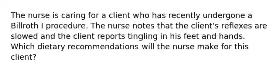 The nurse is caring for a client who has recently undergone a Billroth I procedure. The nurse notes that the client's reflexes are slowed and the client reports tingling in his feet and hands. Which dietary recommendations will the nurse make for this client?