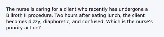 The nurse is caring for a client who recently has undergone a Billroth II procedure. Two hours after eating lunch, the client becomes dizzy, diaphoretic, and confused. Which is the nurse's priority action?