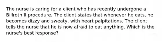 The nurse is caring for a client who has recently undergone a Billroth II procedure. The client states that whenever he eats, he becomes dizzy and sweaty, with heart palpitations. The client tells the nurse that he is now afraid to eat anything. Which is the nurse's best response?