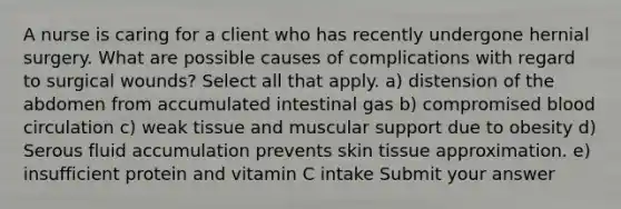 A nurse is caring for a client who has recently undergone hernial surgery. What are possible causes of complications with regard to surgical wounds? Select all that apply. a) distension of the abdomen from accumulated intestinal gas b) compromised blood circulation c) weak tissue and muscular support due to obesity d) Serous fluid accumulation prevents skin tissue approximation. e) insufficient protein and vitamin C intake Submit your answer