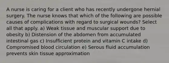 A nurse is caring for a client who has recently undergone hernial surgery. The nurse knows that which of the following are possible causes of complications with regard to surgical wounds? Select all that apply. a) Weak tissue and muscular support due to obesity b) Distension of the abdomen from accumulated intestinal gas c) Insufficient protein and vitamin C intake d) Compromised blood circulation e) Serous fluid accumulation prevents skin tissue approximation