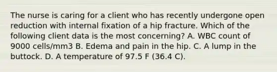 The nurse is caring for a client who has recently undergone open reduction with internal fixation of a hip fracture. Which of the following client data is the most concerning? A. WBC count of 9000 cells/mm3 B. Edema and pain in the hip. C. A lump in the buttock. D. A temperature of 97.5 F (36.4 C).