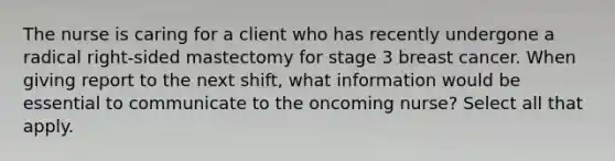 The nurse is caring for a client who has recently undergone a radical right-sided mastectomy for stage 3 breast cancer. When giving report to the next shift, what information would be essential to communicate to the oncoming nurse? Select all that apply.