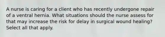 A nurse is caring for a client who has recently undergone repair of a ventral hernia. What situations should the nurse assess for that may increase the risk for delay in surgical wound healing? Select all that apply.