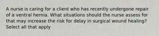 A nurse is caring for a client who has recently undergone repair of a ventral hernia. What situations should the nurse assess for that may increase the risk for delay in surgical wound healing? Select all that apply