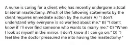 A nurse is caring for a client who has recently undergone a total bilateral mastectomy. Which of the following statements by the client requires immediate action by the nurse? A) "I don't understand why everyone is so worried about me." B) "I don't know if I'll ever find someone who wants to marry me." C) "When I look at myself in the mirror, I don't know if I can go on." D) "I feel like the doctor pressured me into having the mastectomy."