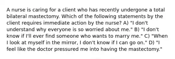 A nurse is caring for a client who has recently undergone a total bilateral mastectomy. Which of the following statements by the client requires immediate action by the nurse? A) "I don't understand why everyone is so worried about me." B) "I don't know if I'll ever find someone who wants to marry me." C) "When I look at myself in the mirror, I don't know if I can go on." D) "I feel like the doctor pressured me into having the mastectomy."