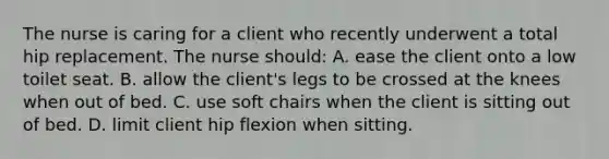 The nurse is caring for a client who recently underwent a total hip replacement. The nurse should: A. ease the client onto a low toilet seat. B. allow the client's legs to be crossed at the knees when out of bed. C. use soft chairs when the client is sitting out of bed. D. limit client hip flexion when sitting.