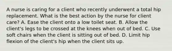 A nurse is caring for a client who recently underwent a total hip replacement. What is the best action by the nurse for client care? A. Ease the client onto a low toilet seat. B. Allow the client's legs to be crossed at the knees when out of bed. C. Use soft chairs when the client is sitting out of bed. D. Limit hip flexion of the client's hip when the client sits up.