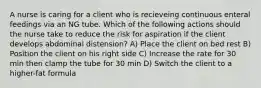 A nurse is caring for a client who is recieveing continuous enteral feedings via an NG tube. Which of the following actions should the nurse take to reduce the risk for aspiration if the client develops abdominal distension? A) Place the client on bed rest B) Position the client on his right side C) Increase the rate for 30 min then clamp the tube for 30 min D) Switch the client to a higher-fat formula