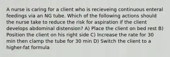 A nurse is caring for a client who is recieveing continuous enteral feedings via an NG tube. Which of the following actions should the nurse take to reduce the risk for aspiration if the client develops abdominal distension? A) Place the client on bed rest B) Position the client on his right side C) Increase the rate for 30 min then clamp the tube for 30 min D) Switch the client to a higher-fat formula