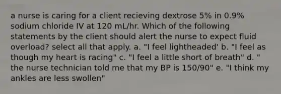 a nurse is caring for a client recieving dextrose 5% in 0.9% sodium chloride IV at 120 mL/hr. Which of the following statements by the client should alert the nurse to expect fluid overload? select all that apply. a. "I feel lightheaded' b. "I feel as though my heart is racing" c. "I feel a little short of breath" d. " the nurse technician told me that my BP is 150/90" e. "I think my ankles are less swollen"