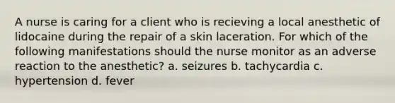 A nurse is caring for a client who is recieving a local anesthetic of lidocaine during the repair of a skin laceration. For which of the following manifestations should the nurse monitor as an adverse reaction to the anesthetic? a. seizures b. tachycardia c. hypertension d. fever