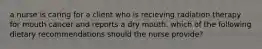 a nurse is caring for a client who is recieving radiation therapy for mouth cancer and reports a dry mouth. which of the following dietary recommendations should the nurse provide?