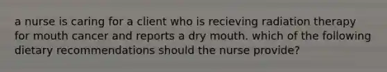 a nurse is caring for a client who is recieving radiation therapy for mouth cancer and reports a dry mouth. which of the following dietary recommendations should the nurse provide?