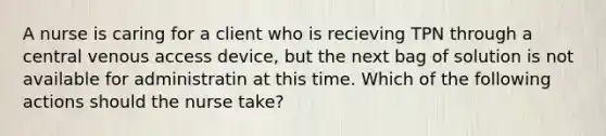 A nurse is caring for a client who is recieving TPN through a central venous access device, but the next bag of solution is not available for administratin at this time. Which of the following actions should the nurse take?