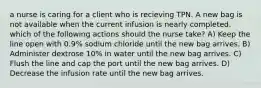 a nurse is caring for a client who is recieving TPN. A new bag is not available when the current infusion is nearly completed. which of the following actions should the nurse take? A) Keep the line open with 0.9% sodium chloride until the new bag arrives. B) Administer dextrose 10% in water until the new bag arrives. C) Flush the line and cap the port until the new bag arrives. D) Decrease the infusion rate until the new bag arrives.