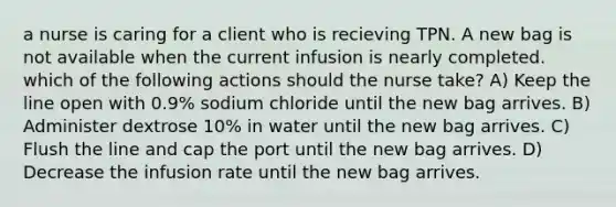 a nurse is caring for a client who is recieving TPN. A new bag is not available when the current infusion is nearly completed. which of the following actions should the nurse take? A) Keep the line open with 0.9% sodium chloride until the new bag arrives. B) Administer dextrose 10% in water until the new bag arrives. C) Flush the line and cap the port until the new bag arrives. D) Decrease the infusion rate until the new bag arrives.