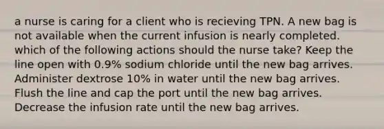 a nurse is caring for a client who is recieving TPN. A new bag is not available when the current infusion is nearly completed. which of the following actions should the nurse take? Keep the line open with 0.9% sodium chloride until the new bag arrives. Administer dextrose 10% in water until the new bag arrives. Flush the line and cap the port until the new bag arrives. Decrease the infusion rate until the new bag arrives.