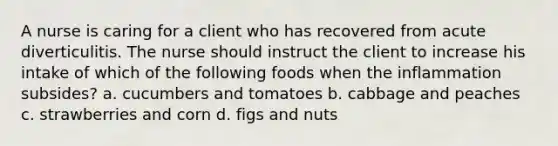 A nurse is caring for a client who has recovered from acute diverticulitis. The nurse should instruct the client to increase his intake of which of the following foods when the inflammation subsides? a. cucumbers and tomatoes b. cabbage and peaches c. strawberries and corn d. figs and nuts