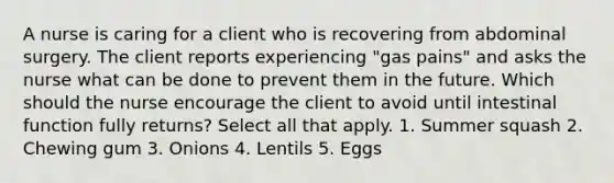 A nurse is caring for a client who is recovering from abdominal surgery. The client reports experiencing "gas pains" and asks the nurse what can be done to prevent them in the future. Which should the nurse encourage the client to avoid until intestinal function fully returns? Select all that apply. 1. Summer squash 2. Chewing gum 3. Onions 4. Lentils 5. Eggs