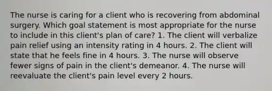 The nurse is caring for a client who is recovering from abdominal surgery. Which goal statement is most appropriate for the nurse to include in this client's plan of care? 1. The client will verbalize pain relief using an intensity rating in 4 hours. 2. The client will state that he feels fine in 4 hours. 3. The nurse will observe fewer signs of pain in the client's demeanor. 4. The nurse will reevaluate the client's pain level every 2 hours.