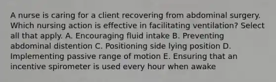 A nurse is caring for a client recovering from abdominal surgery. Which nursing action is effective in facilitating ventilation? Select all that apply. A. Encouraging fluid intake B. Preventing abdominal distention C. Positioning side lying position D. Implementing passive range of motion E. Ensuring that an incentive spirometer is used every hour when awake