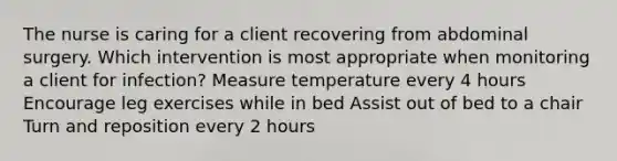 The nurse is caring for a client recovering from abdominal surgery. Which intervention is most appropriate when monitoring a client for​ infection? Measure temperature every 4 hours Encourage leg exercises while in bed Assist out of bed to a chair Turn and reposition every 2 hours