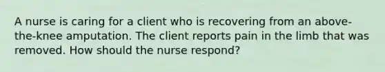 A nurse is caring for a client who is recovering from an above-the-knee amputation. The client reports pain in the limb that was removed. How should the nurse respond?