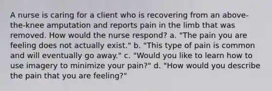 A nurse is caring for a client who is recovering from an above-the-knee amputation and reports pain in the limb that was removed. How would the nurse respond? a. "The pain you are feeling does not actually exist." b. "This type of pain is common and will eventually go away." c. "Would you like to learn how to use imagery to minimize your pain?" d. "How would you describe the pain that you are feeling?"