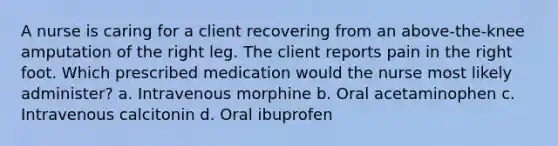 A nurse is caring for a client recovering from an above-the-knee amputation of the right leg. The client reports pain in the right foot. Which prescribed medication would the nurse most likely administer? a. Intravenous morphine b. Oral acetaminophen c. Intravenous calcitonin d. Oral ibuprofen