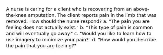 A nurse is caring for a client who is recovering from an above-the-knee amputation. The client reports pain in the limb that was removed. How should the nurse respond? a. "The pain you are feeling does not actually exist." b. "This type of pain is common and will eventually go away." c. "Would you like to learn how to use imagery to minimize your pain?" d. "How would you describe the pain that you are feeling?"