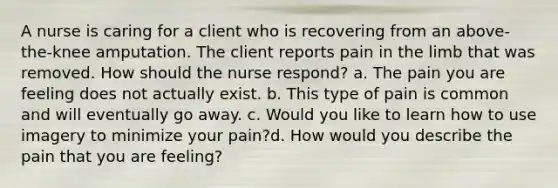 A nurse is caring for a client who is recovering from an above-the-knee amputation. The client reports pain in the limb that was removed. How should the nurse respond? a. The pain you are feeling does not actually exist. b. This type of pain is common and will eventually go away. c. Would you like to learn how to use imagery to minimize your pain?d. How would you describe the pain that you are feeling?