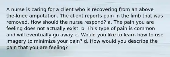 A nurse is caring for a client who is recovering from an above-the-knee amputation. The client reports pain in the limb that was removed. How should the nurse respond? a. The pain you are feeling does not actually exist. b. This type of pain is common and will eventually go away. c. Would you like to learn how to use imagery to minimize your pain? d. How would you describe the pain that you are feeling?