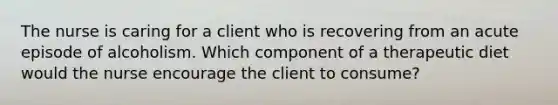 The nurse is caring for a client who is recovering from an acute episode of alcoholism. Which component of a therapeutic diet would the nurse encourage the client to consume?