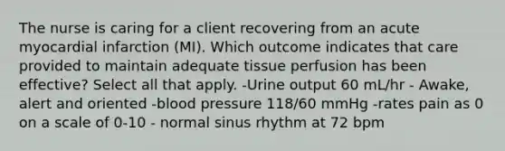 The nurse is caring for a client recovering from an acute myocardial infarction (MI). Which outcome indicates that care provided to maintain adequate tissue perfusion has been effective? Select all that apply. -Urine output 60 mL/hr - Awake, alert and oriented -blood pressure 118/60 mmHg -rates pain as 0 on a scale of 0-10 - normal sinus rhythm at 72 bpm