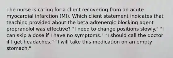 The nurse is caring for a client recovering from an acute myocardial infarction (MI). Which client statement indicates that teaching provided about the beta-adrenergic blocking agent propranolol was effective? "I need to change positions slowly." "I can skip a dose if I have no symptoms." "I should call the doctor if I get headaches." "I will take this medication on an empty stomach."