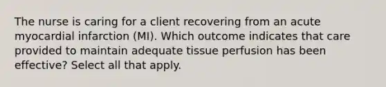 The nurse is caring for a client recovering from an acute myocardial infarction (MI). Which outcome indicates that care provided to maintain adequate tissue perfusion has been effective? Select all that apply.