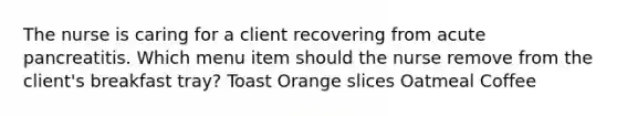 The nurse is caring for a client recovering from acute pancreatitis. Which menu item should the nurse remove from the client's breakfast tray? Toast Orange slices Oatmeal Coffee