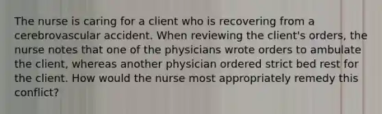 The nurse is caring for a client who is recovering from a cerebrovascular accident. When reviewing the client's orders, the nurse notes that one of the physicians wrote orders to ambulate the client, whereas another physician ordered strict bed rest for the client. How would the nurse most appropriately remedy this conflict?