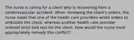 The nurse is caring for a client who is recovering from a cerebrovascular accident. When reviewing the client's orders, the nurse notes that one of the health care providers wrote orders to ambulate the client, whereas another health care provider ordered strict bed rest for the client. How would the nurse most appropriately remedy this conflict?